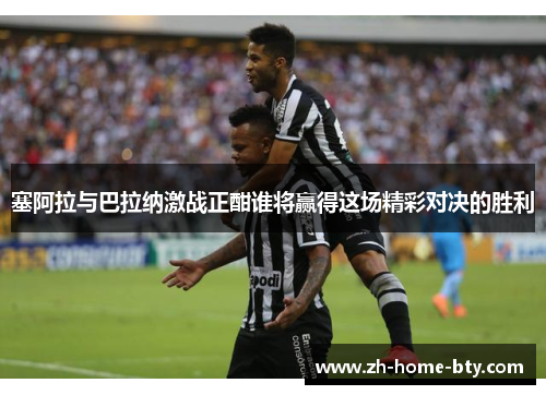 塞阿拉与巴拉纳激战正酣谁将赢得这场精彩对决的胜利